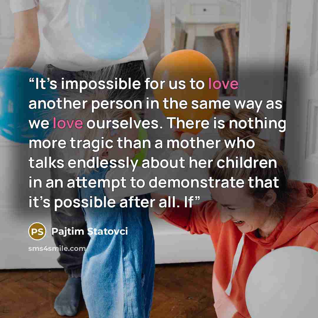 “It’s impossible for us to love another person in the same way as we love ourselves. There is nothing more tragic than a mother who talks endlessly about her children in an attempt to demonstrate that it’s possible after all. If” quote by Pajtim Statovci