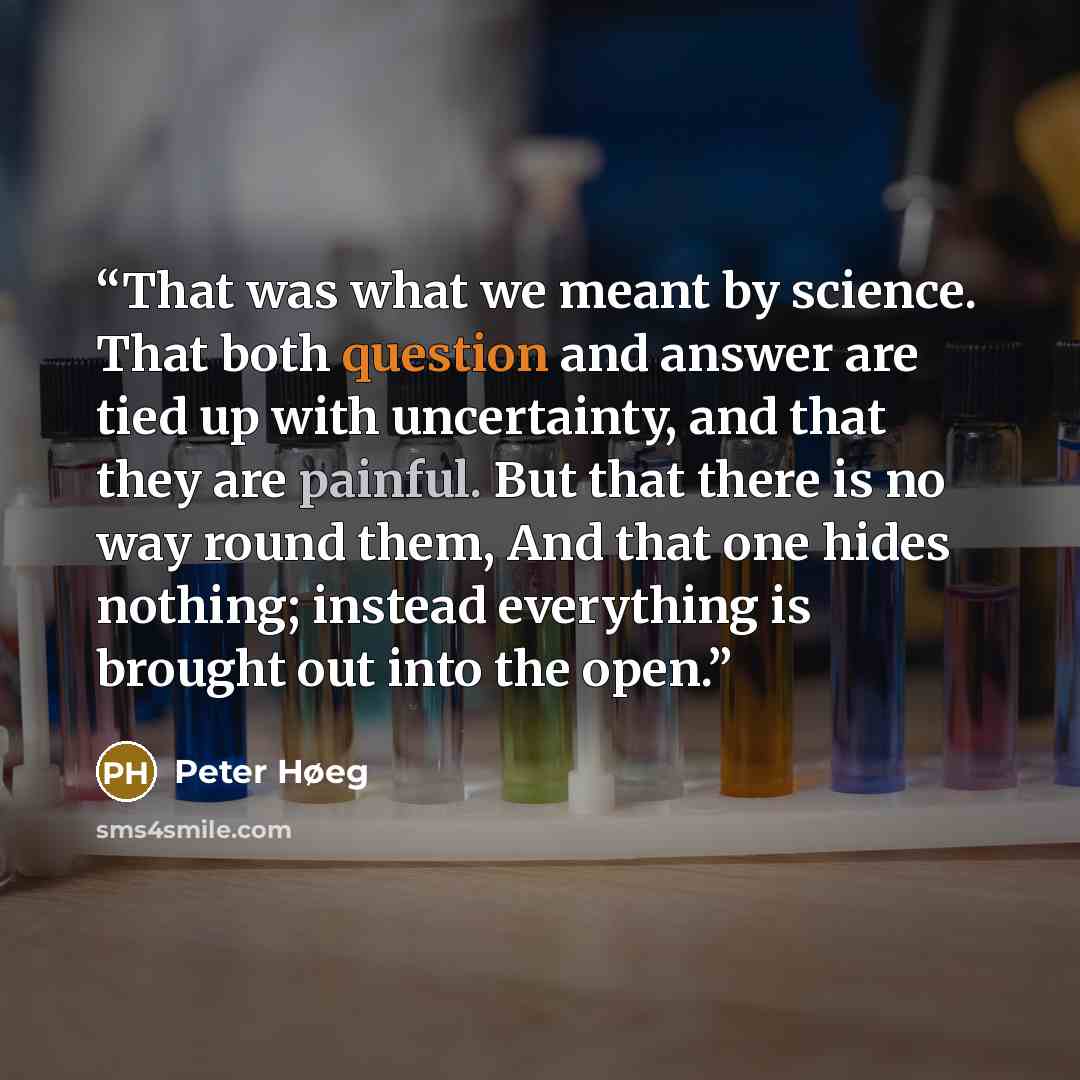 “That was what we meant by science. That both question and answer are tied up with uncertainty, and that they are painful. But that there is no way round them, And that one hides nothing; instead everything is brought out into the open.” quote by Peter Høeg