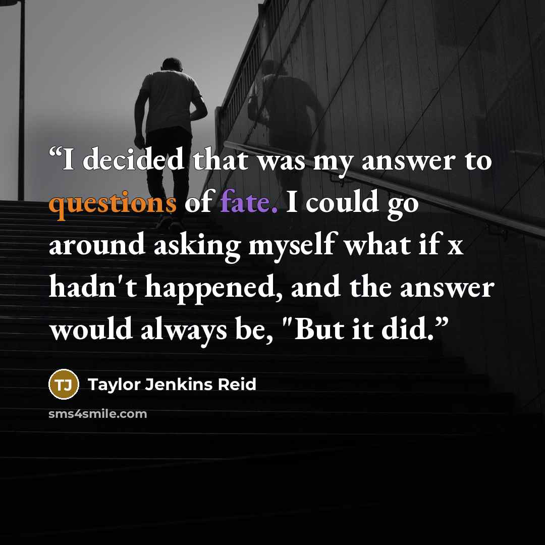 “I decided that was my answer to questions of fate. I could go around asking myself what if x hadn't happened, and the answer would always be, "But it did.” quote by Taylor Jenkins Reid