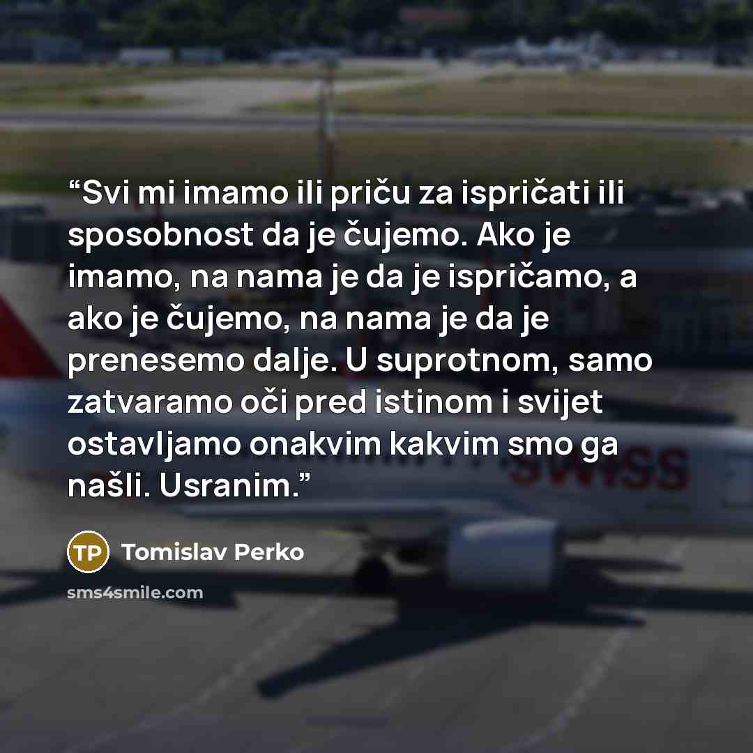 “Svi mi imamo ili priču za ispričati ili sposobnost da je čujemo. Ako je imamo, na nama je da je ispričamo, a ako je čujemo, na nama je da je prenesemo dalje. U suprotnom, samo zatvaramo oči pred istinom i svijet ostavljamo onakvim kakvim smo ga našli. Usranim.” quote by Tomislav Perko