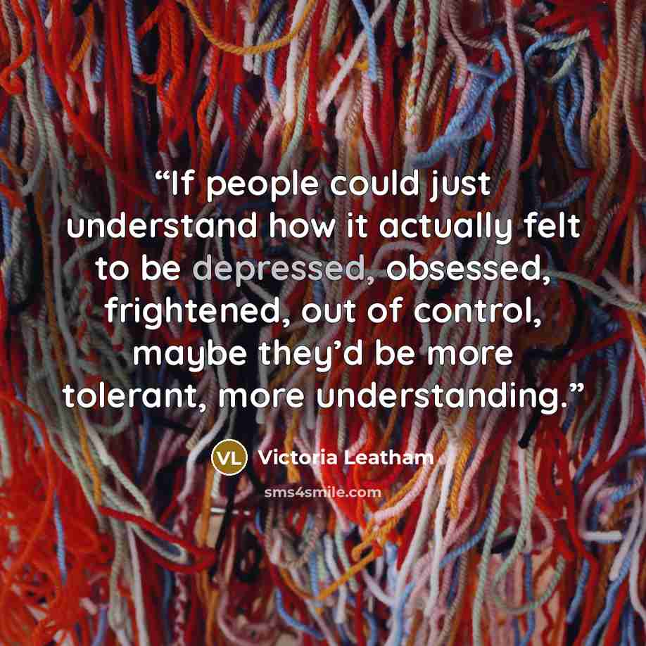 “If people could just understand how it actually felt to be depressed, obsessed, frightened, out of control, maybe they’d be more tolerant, more understanding.” quote by Victoria Leatham