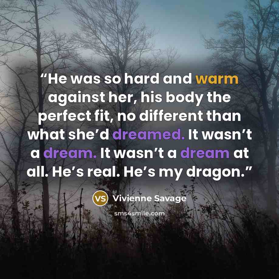 “He was so hard and warm against her, his body the perfect fit, no different than what she’d dreamed. It wasn’t a dream. It wasn’t a dream at all. He’s real. He’s my dragon.” quote by Vivienne Savage