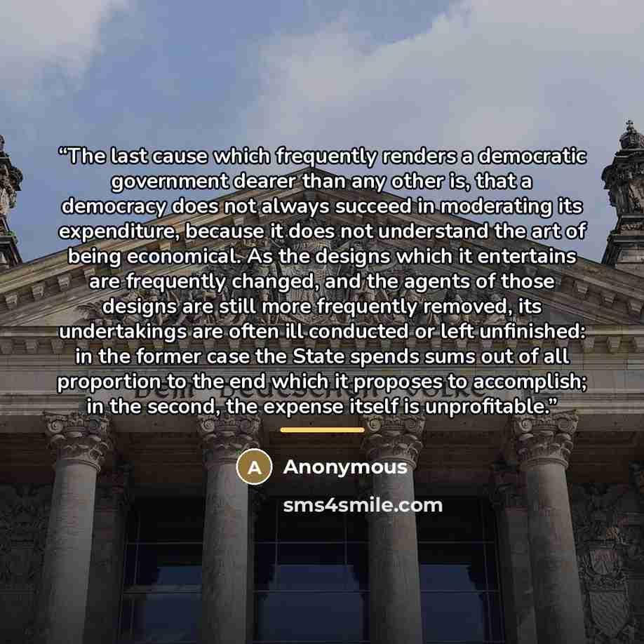 “The last cause which frequently renders a democratic government dearer than any other is, that a democracy does not always succeed in moderating its expenditure, because it does not understand the art of being economical. As the designs which it entertains are frequently changed, and the agents of…” quote by Anonymous