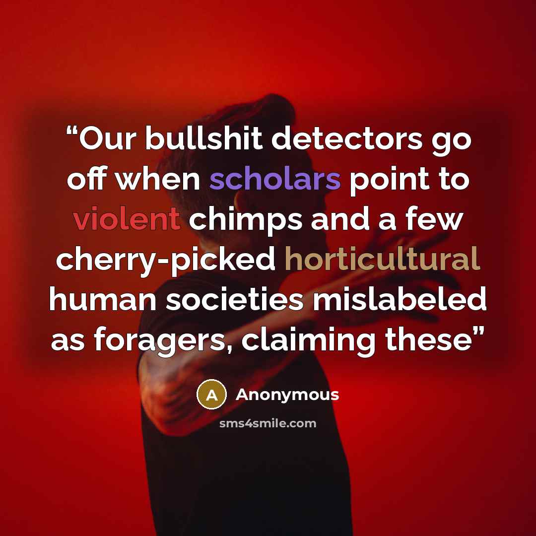 “Our bullshit detectors go off when scholars point to violent chimps and a few cherry-picked horticultural human societies mislabeled as foragers, claiming these” quote by Anonymous