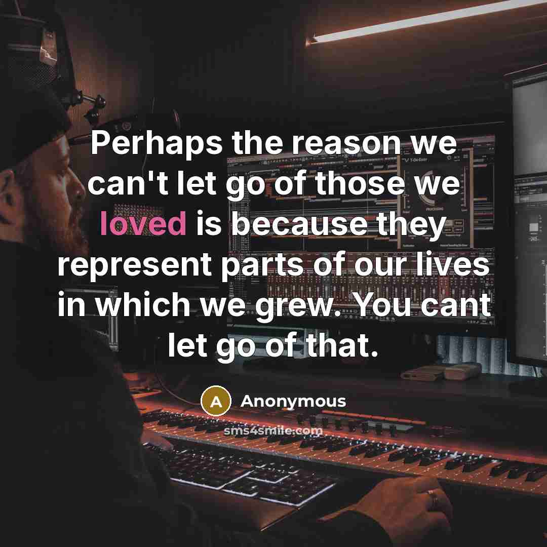 “Perhaps the reason we can't let go of those we loved is because they represent parts of our lives in which we grew. You cant let go of that.” quote by Anonymous