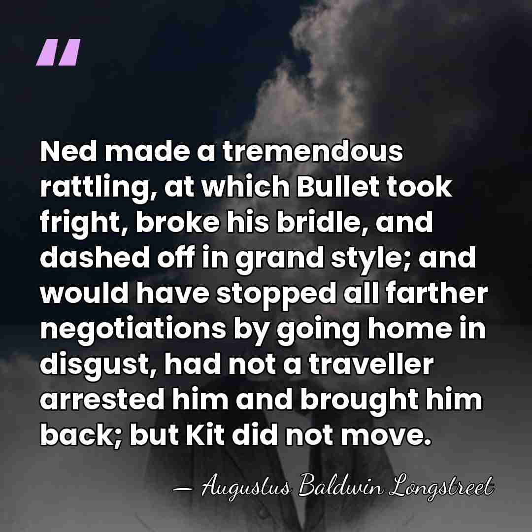 Ned made a tremendous rattling, at which Bullet took fright, broke his&hellip; - Augustus Baldwin Longstreet
