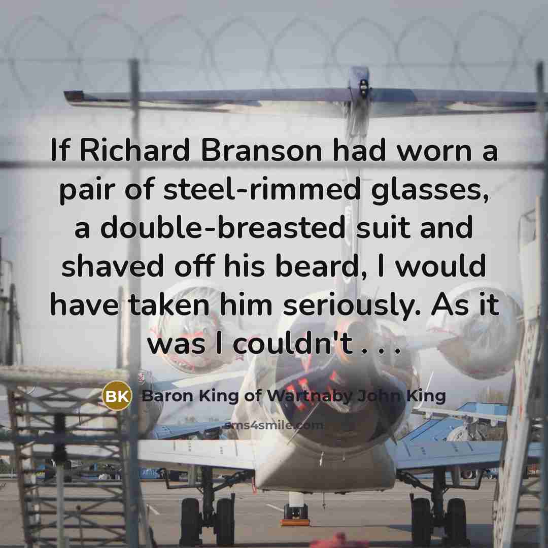 “If Richard Branson had worn a pair of steel-rimmed glasses, a double-breasted suit and shaved off his beard, I would have taken him seriously. As it was I couldn't . . .” quote by Baron King of Wartnaby John King