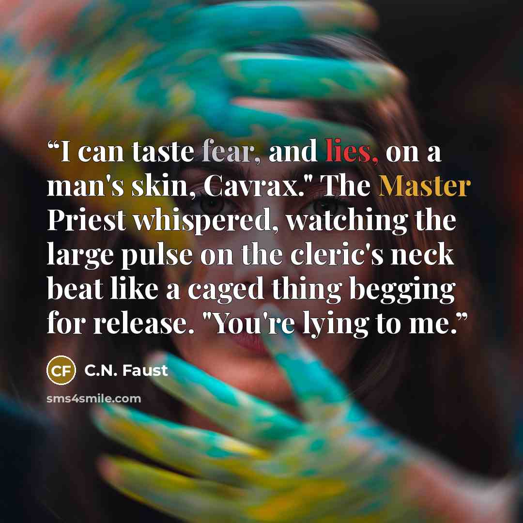 “I can taste fear, and lies, on a man's skin, Cavrax." The Master Priest whispered, watching the large pulse on the cleric's neck beat like a caged thing begging for release. "You're lying to me.” quote by C.N. Faust