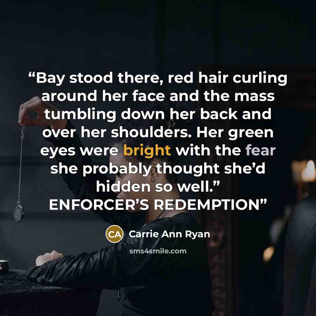 “Bay stood there, red hair curling around her face and the mass tumbling down her back and over her shoulders. Her green eyes were bright with the fear she probably thought she’d hidden so well.” ENFORCER’S REDEMPTION” quote by Carrie Ann Ryan