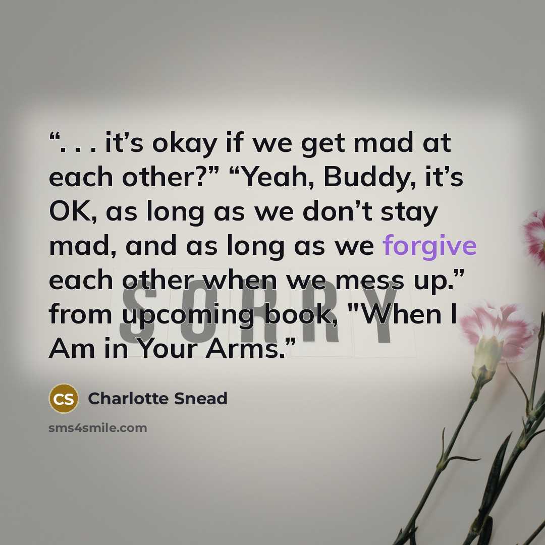 “. . . it’s okay if we get mad at each other?” “Yeah, Buddy, it’s OK, as long as we don’t stay mad, and as long as we forgive each other when we mess up.” from upcoming book, "When I Am in Your Arms.” quote by Charlotte Snead