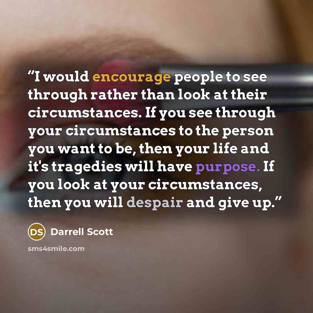 “I would encourage people to see through rather than look at their circumstances. If you see through your circumstances to the person you want to be, then your life and it's tragedies will have purpose. If you look at your circumstances, then you will despair and give up.” quote by Darrell Scott