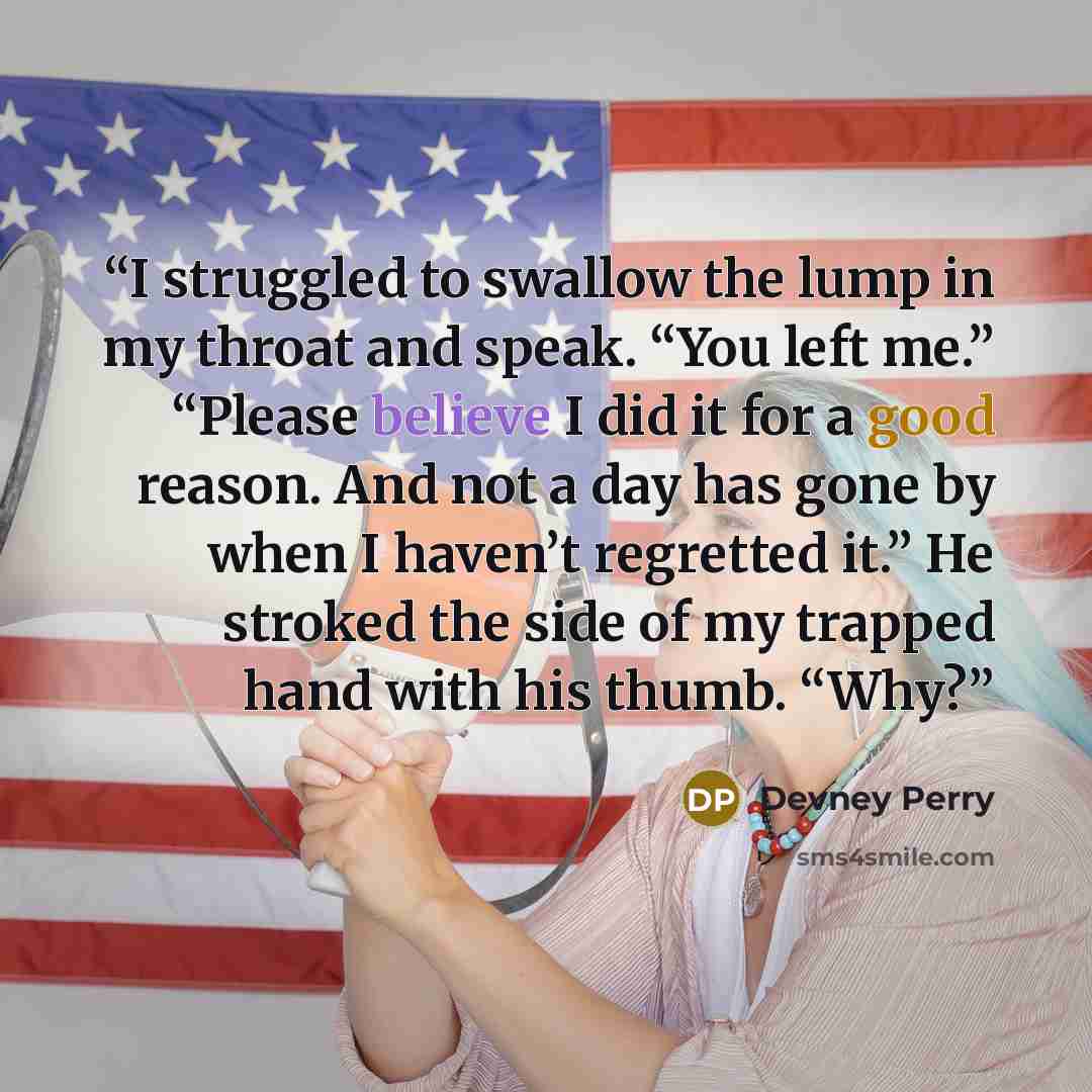“I struggled to swallow the lump in my throat and speak. “You left me.” “Please believe I did it for a good reason. And not a day has gone by when I haven’t regretted it.” He stroked the side of my trapped hand with his thumb. “Why?” quote by Devney Perry