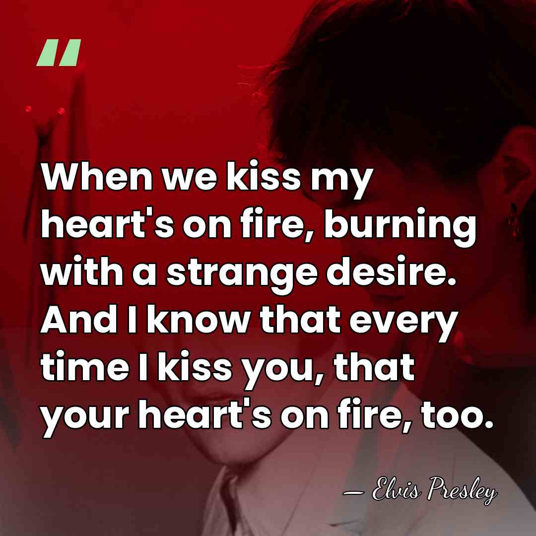 When we kiss my heart's on fire, burning with a strange desire.&hellip; - Elvis Presley