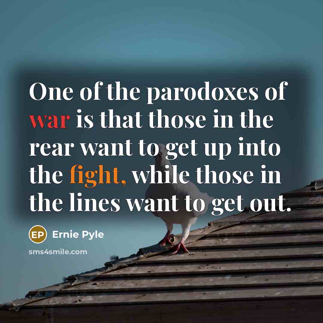 “One of the parodoxes of war is that those in the rear want to get up into the fight, while those in the lines want to get out.” quote by Ernie Pyle