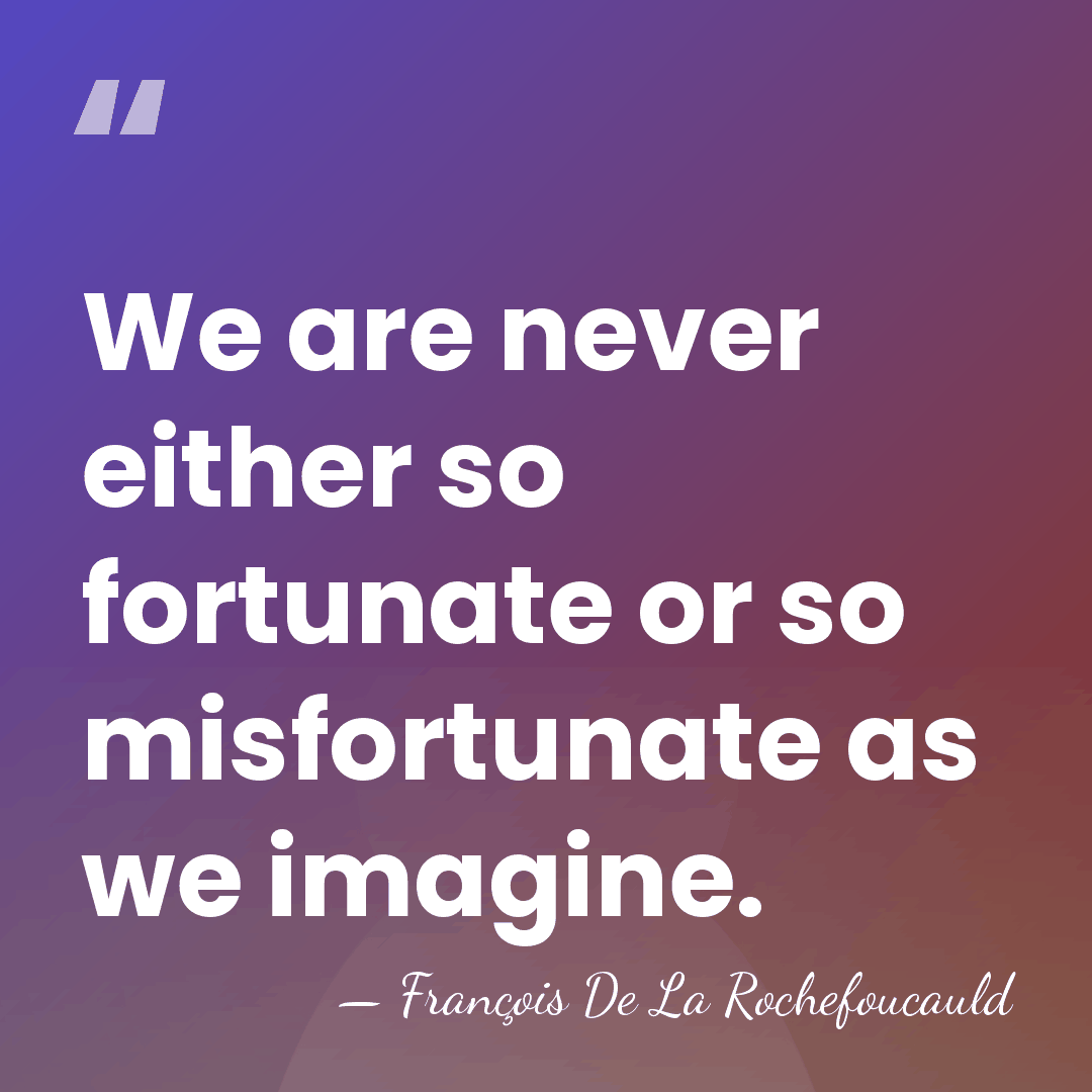 We are never either so fortunate or so misfortunate as we imagine. - Francois De La Rochefoucauld