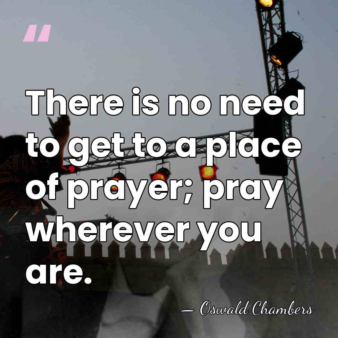 There is no need to get to a place of prayer; pray&hellip; - Oswald Chambers