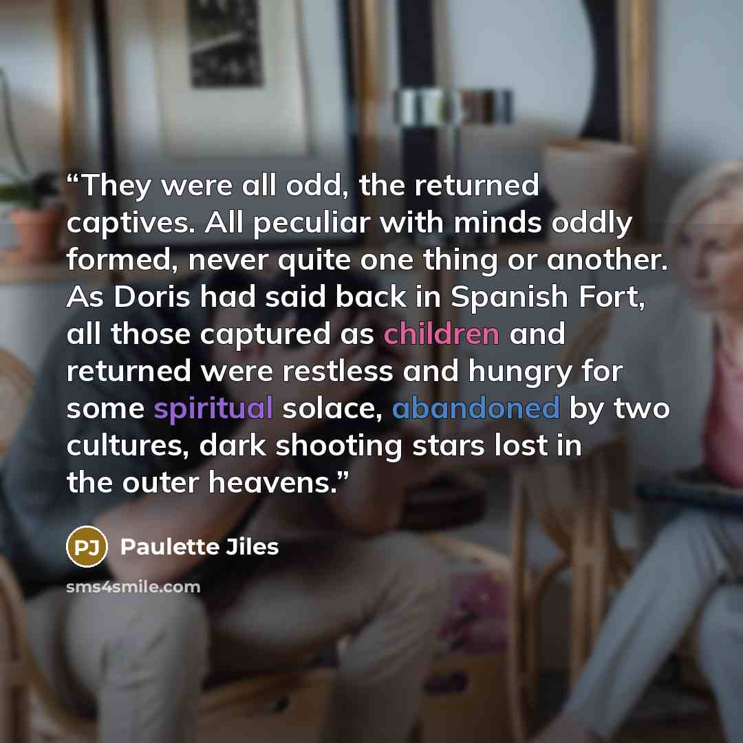 “They were all odd, the returned captives. All peculiar with minds oddly formed, never quite one thing or another. As Doris had said back in Spanish Fort, all those captured as children and returned were restless and hungry for some spiritual solace, abandoned by two cultures, dark shooting stars…” quote by Paulette Jiles
