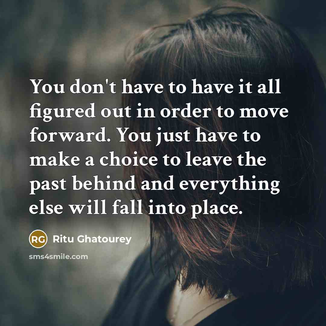 “You don't have to have it all figured out in order to move forward. You just have to make a choice to leave the past behind and everything else will fall into place.” quote by Ritu Ghatourey
