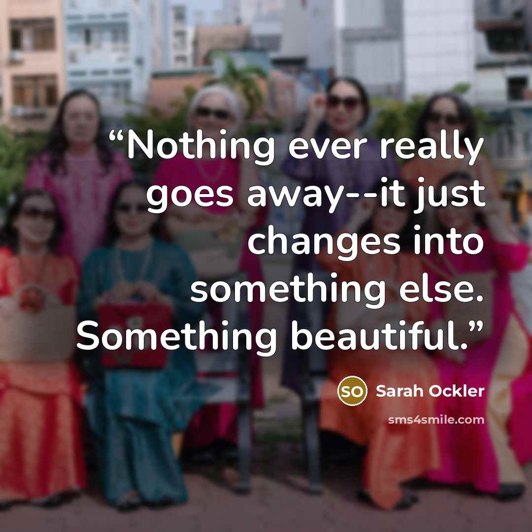 “Nothing ever really goes away--it just changes into something else. Something beautiful.” quote by Sarah Ockler