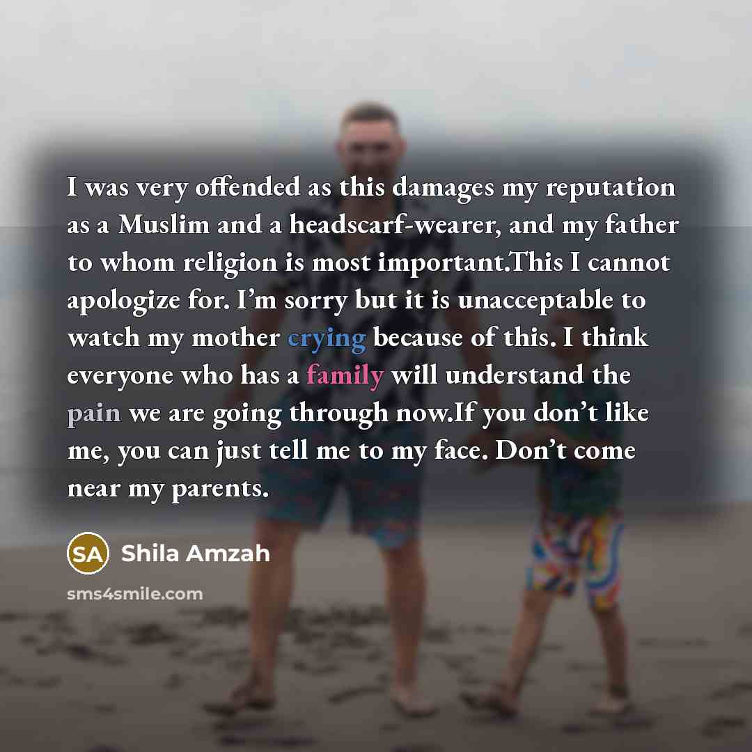 “I was very offended as this damages my reputation as a Muslim and a headscarf-wearer, and my father to whom religion is most important.This I cannot apologize for. I’m sorry but it is unacceptable to watch my mother crying because of this. I think everyone who has a family will understand the pain…” quote by Shila Amzah