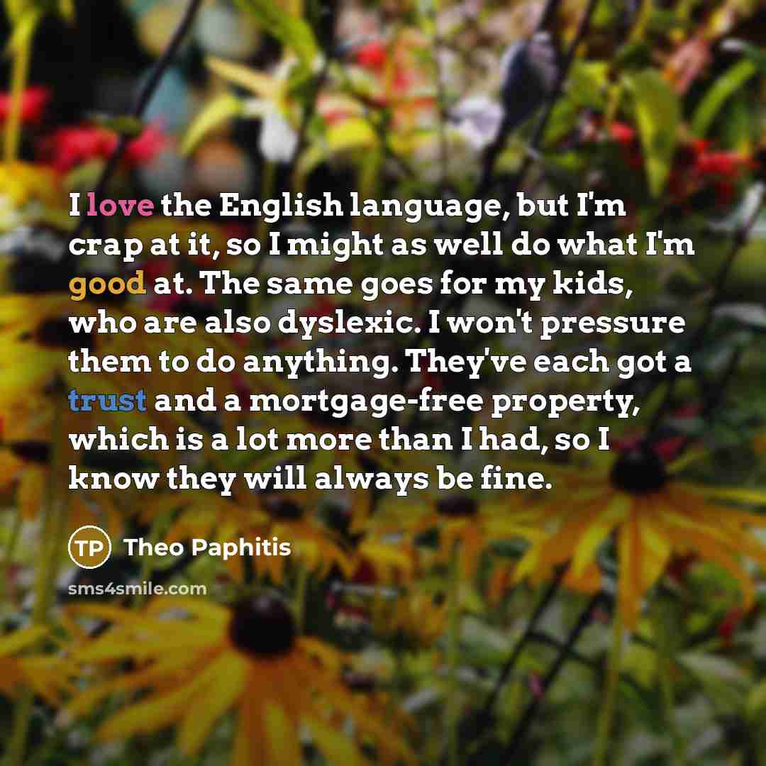 “I love the English language, but I'm crap at it, so I might as well do what I'm good at. The same goes for my kids, who are also dyslexic. I won't pressure them to do anything. They've each got a trust and a mortgage-free property, which is a lot more than I had, so I know they will always be fine.” quote by Theo Paphitis