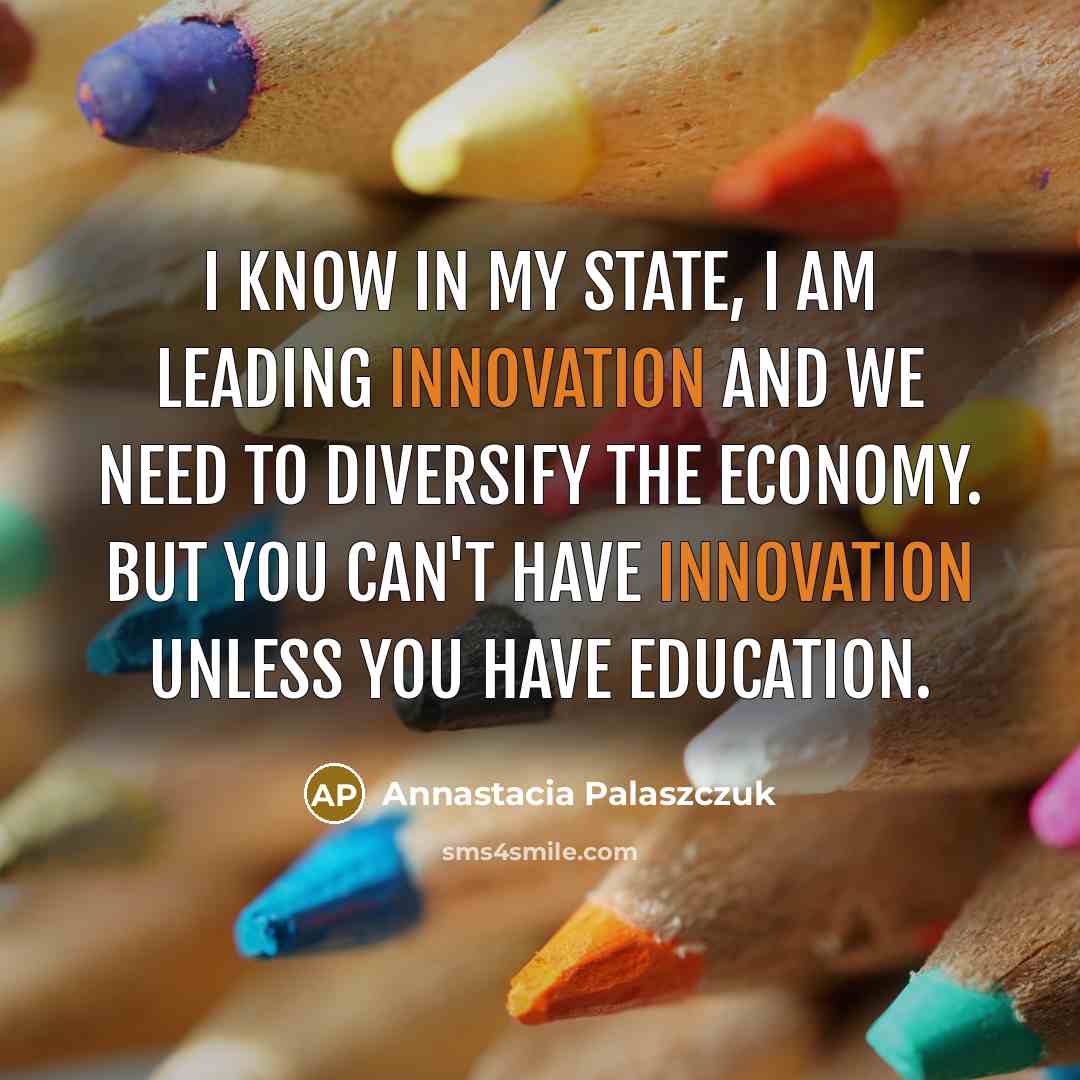 “I know in my state, I am leading innovation and we need to diversify the economy. But you can't have innovation unless you have education.” quote by Annastacia Palaszczuk