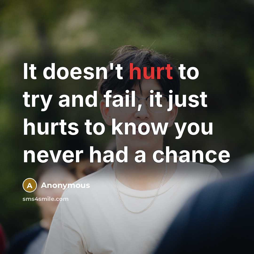 “It doesn't hurt to try and fail, it just hurts to know you never had a chance” quote by Anonymous