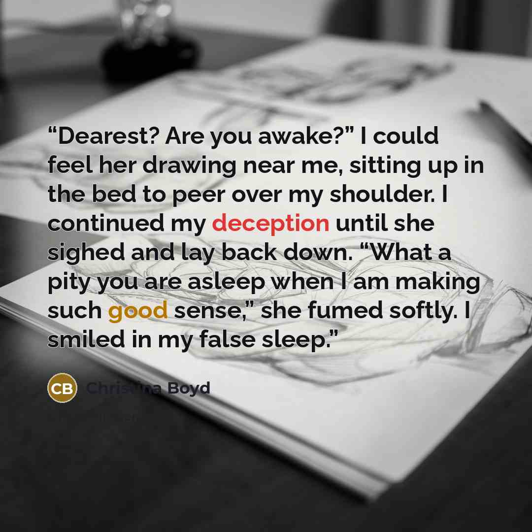 “Dearest? Are you awake?” I could feel her drawing near me, sitting up in the bed to peer over my shoulder. I continued my deception until she sighed and lay back down. “What a pity you are asleep when I am making such good sense,” she fumed softly. I smiled in my false sleep.” quote by Christina Boyd