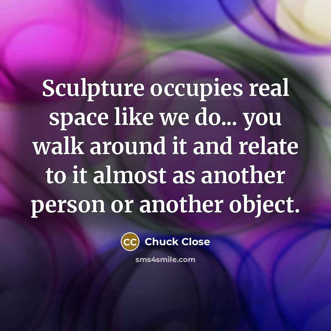 “Sculpture occupies real space like we do... you walk around…” quote by Chuck Close