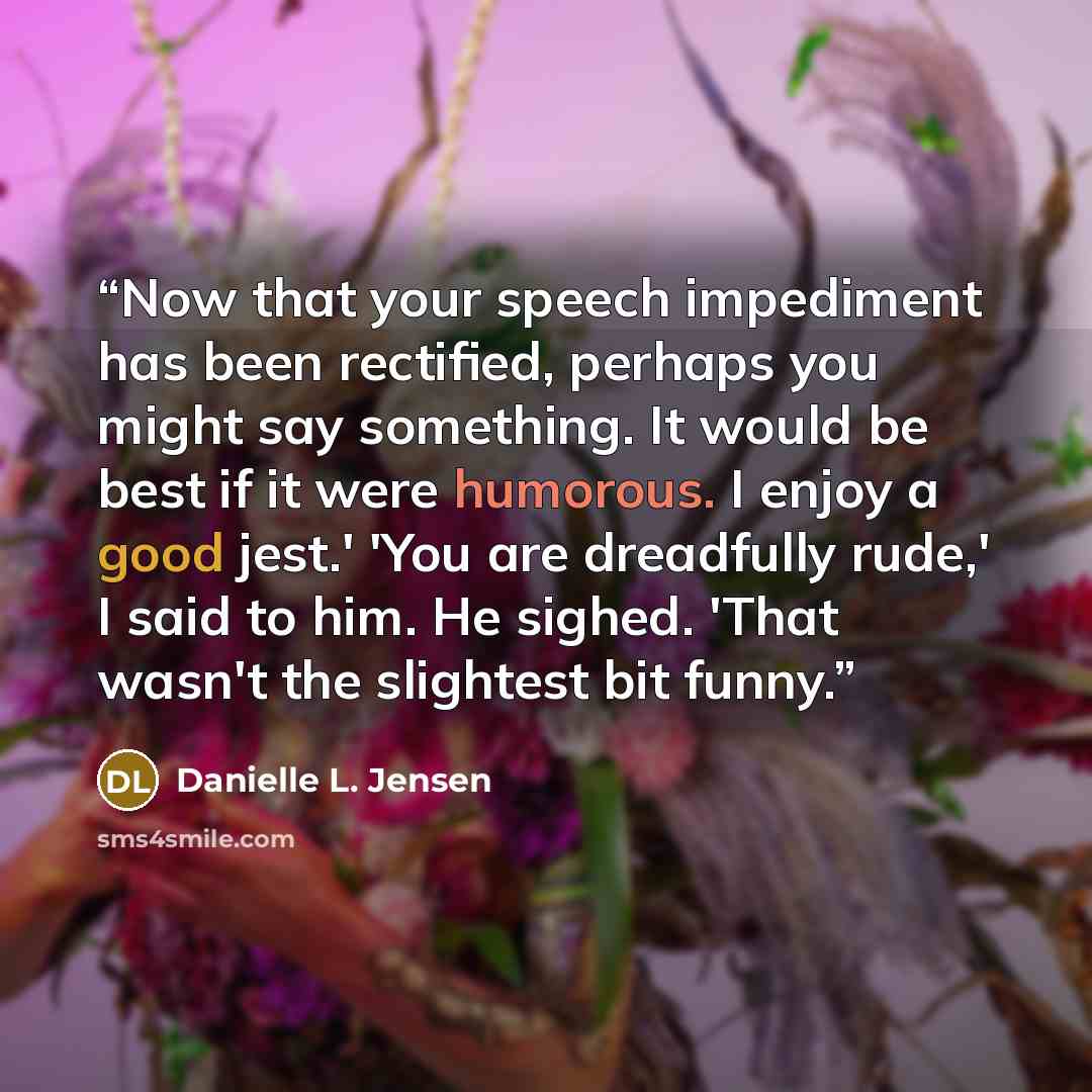 “Now that your speech impediment has been rectified, perhaps you might say something. It would be best if it were humorous. I enjoy a good jest.' 'You are dreadfully rude,' I said to him. He sighed. 'That wasn't the slightest bit funny.” quote by Danielle L. Jensen