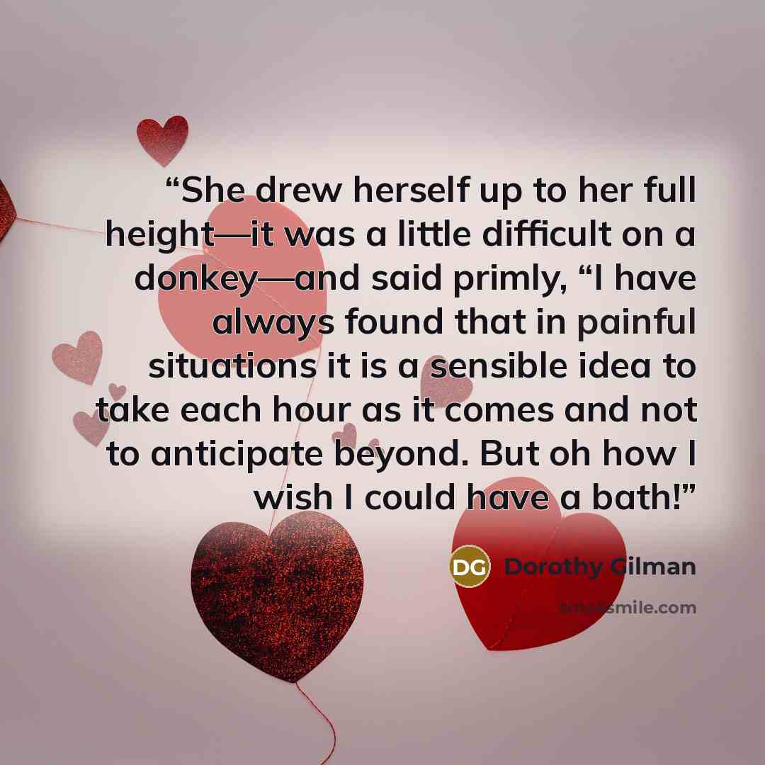 “She drew herself up to her full height—it was a little difficult on a donkey—and said primly, “I have always found that in painful situations it is a sensible idea to take each hour as it comes and not to anticipate beyond. But oh how I wish I could have a bath!” quote by Dorothy Gilman