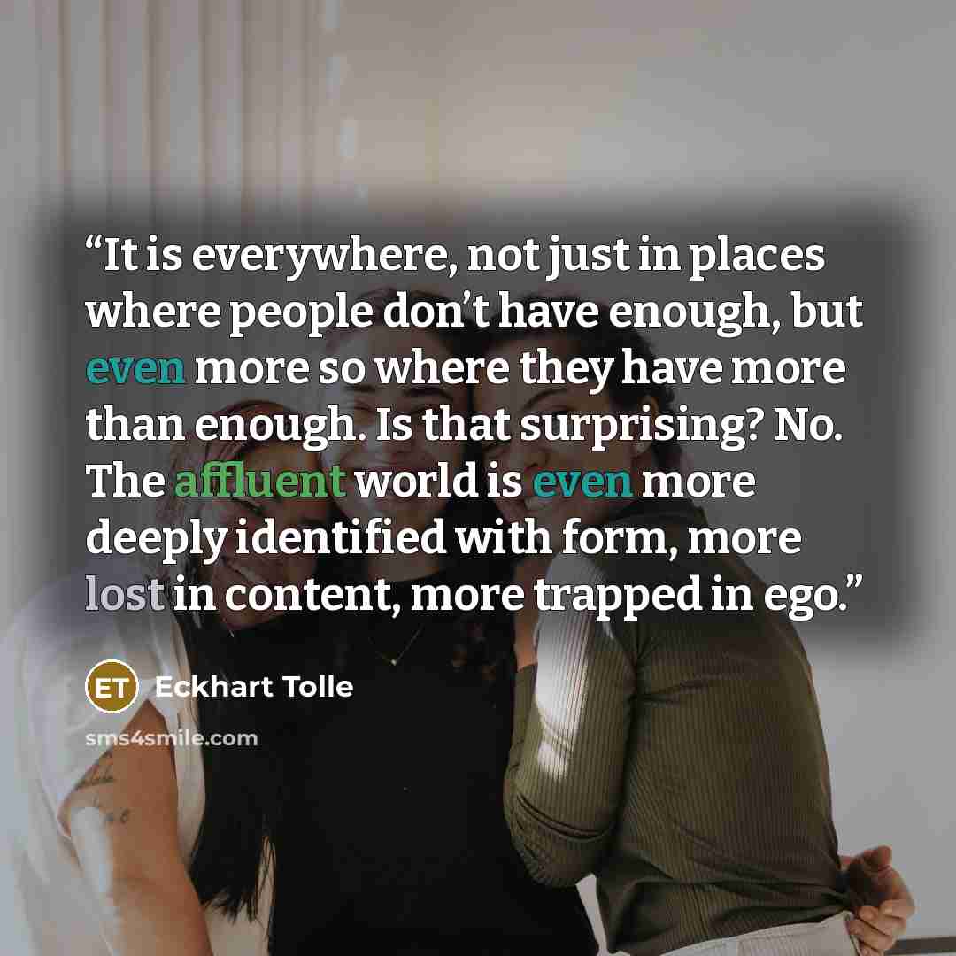 “It is everywhere, not just in places where people don’t have enough, but even more so where they have more than enough. Is that surprising? No. The affluent world is even more deeply identified with form, more lost in content, more trapped in ego.” quote by Eckhart Tolle