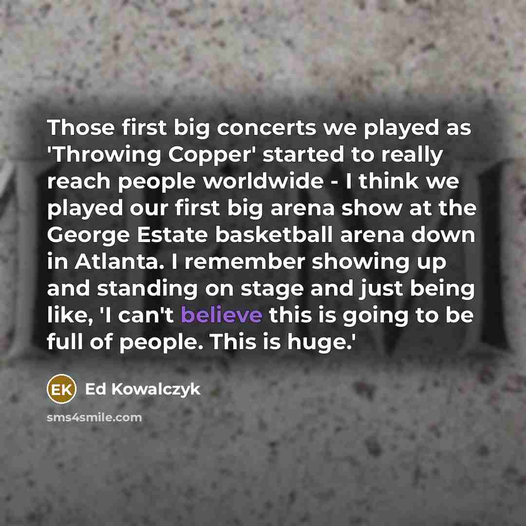 “Those first big concerts we played as 'Throwing Copper' started to really reach people worldwide - I think we played our first big arena show at the George Estate basketball arena down in Atlanta. I remember showing up and standing on stage and just being like, 'I can't believe this is going to be…” quote by Ed Kowalczyk