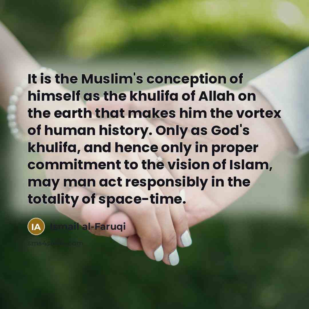 “It is the Muslim's conception of himself as the khulifa of Allah on the earth that makes him the vortex of human history. Only as God's khulifa, and hence only in proper commitment to the vision of Islam, may man act responsibly in the totality of space-time.” quote by Ismail al-Faruqi