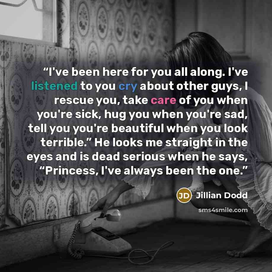 “I've been here for you all along. I've listened to you cry about other guys, I rescue you, take care of you when you're sick, hug you when you're sad, tell you you're beautiful when you look terrible.” He looks me straight in the eyes and is dead serious when he says, “Princess, I've always been…” quote by Jillian Dodd