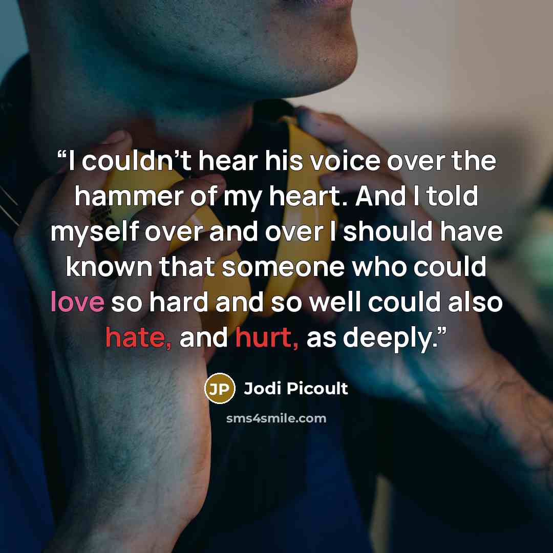 “I couldn't hear his voice over the hammer of my heart. And I told myself over and over I should have known that someone who could love so hard and so well could also hate, and hurt, as deeply.” quote by Jodi Picoult