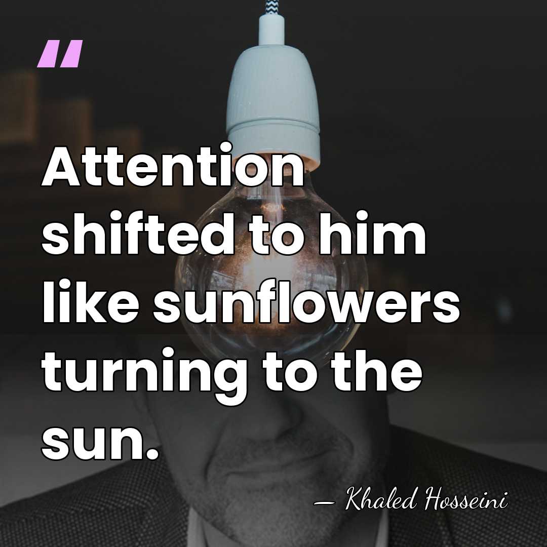 Attention shifted to him like sunflowers turning to the sun. - Khaled Hosseini
