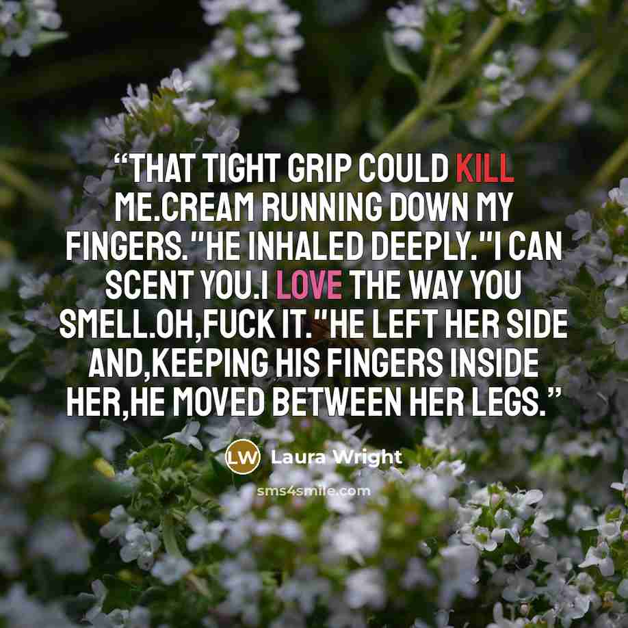 “That tight grip could kill me.Cream running down my fingers."He inhaled deeply."I can scent you.I love the way you smell.Oh,fuck it."He left her side and,keeping his fingers inside her,he moved between her legs.” quote by Laura Wright