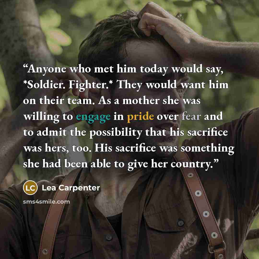 “Anyone who met him today would say, *Soldier. Fighter.* They would want him on their team. As a mother she was willing to engage in pride over fear and to admit the possibility that his sacriﬁce was hers, too. His sacriﬁce was something she had been able to give her country.” quote by Lea Carpenter