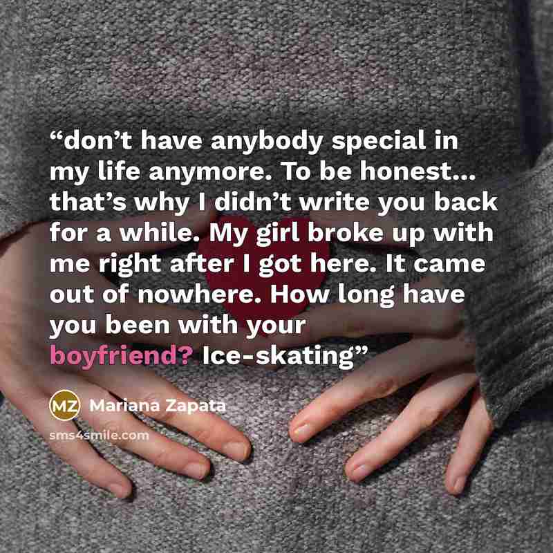 “don’t have anybody special in my life anymore. To be honest… that’s why I didn’t write you back for a while. My girl broke up with me right after I got here. It came out of nowhere. How long have you been with your boyfriend? Ice-skating” quote by Mariana Zapata