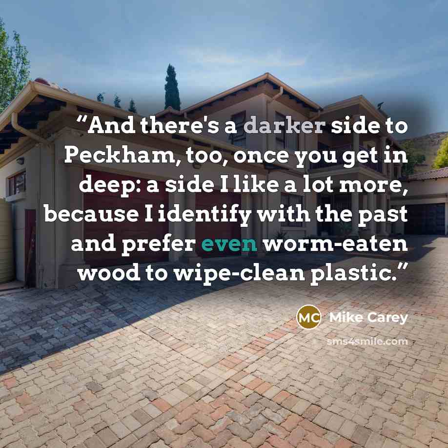 “And there's a darker side to Peckham, too, once you get in deep: a side I like a lot more, because I identify with the past and prefer even worm-eaten wood to wipe-clean plastic.” quote by Mike Carey
