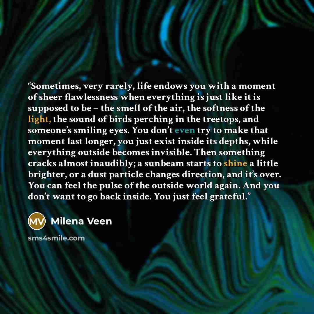 “Sometimes, very rarely, life endows you with a moment of sheer flawlessness when everything is just like it is supposed to be – the smell of the air, the softness of the light, the sound of birds perching in the treetops, and someone’s smiling eyes. You don’t even try to make that moment last…” quote by Milena Veen