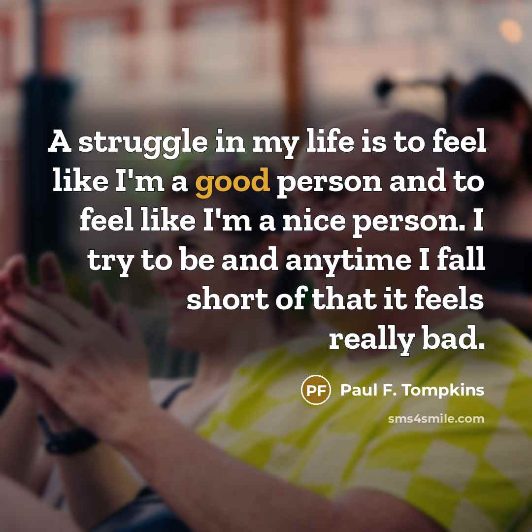“A struggle in my life is to feel like I'm a good person and to feel like I'm a nice person. I try to be and anytime I fall short of that it feels really bad.” quote by Paul F. Tompkins
