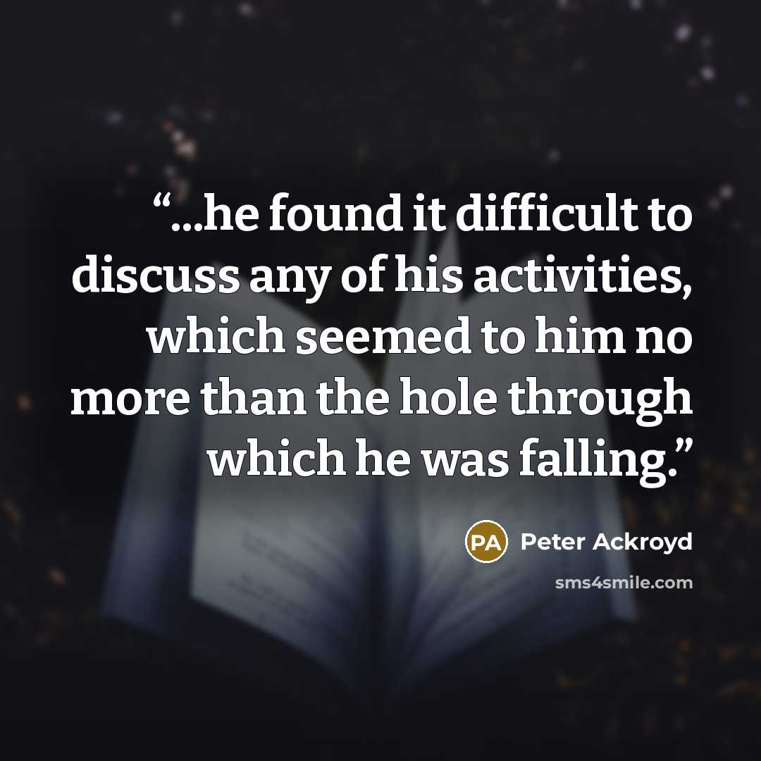 “...he found it difficult to discuss any of his activities, which seemed to him no more than the hole through which he was falling.” quote by Peter Ackroyd