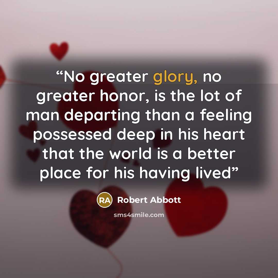 “No greater glory, no greater honor, is the lot of man departing than a feeling possessed deep in his heart that the world is a better place for his having lived” quote by Robert Abbott