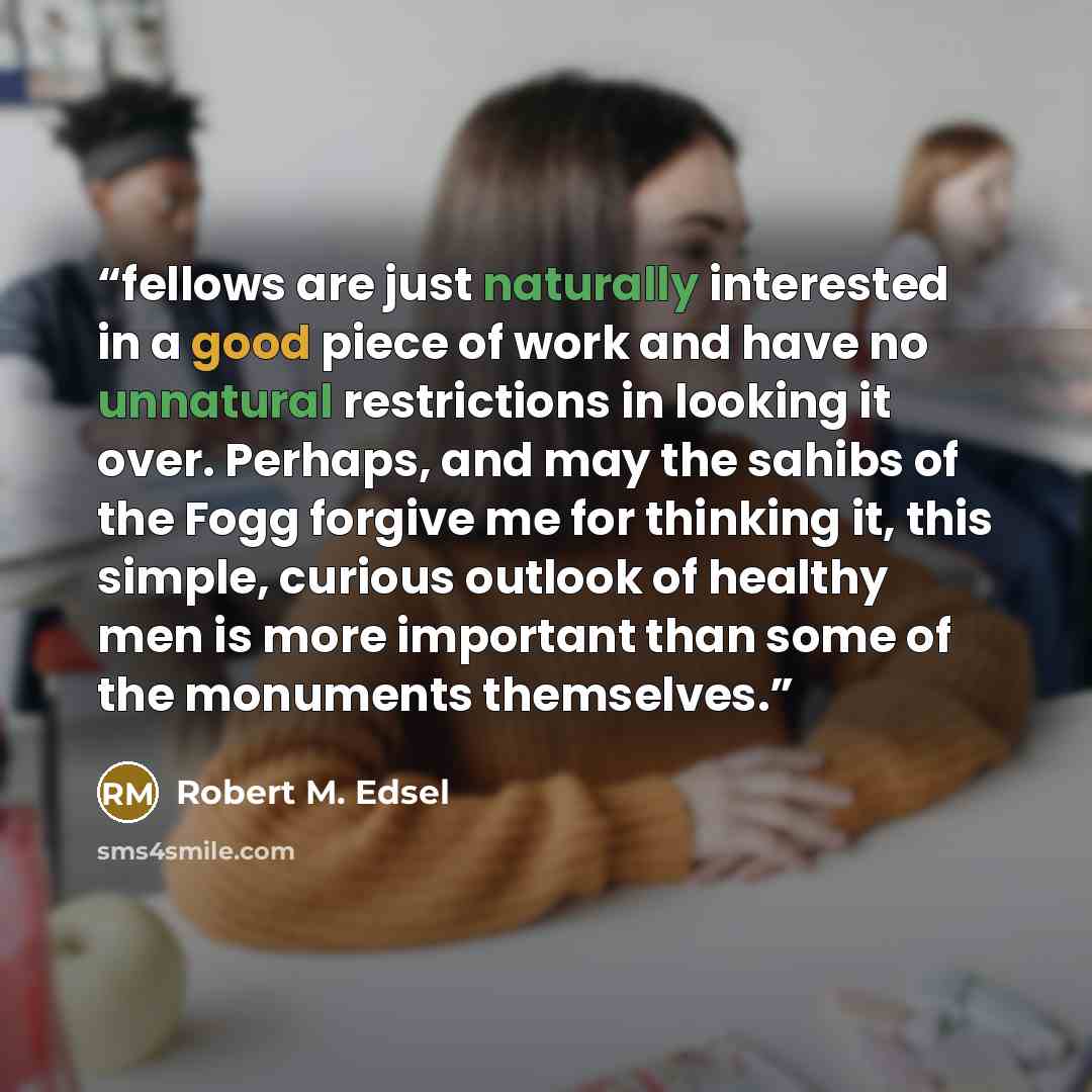 “fellows are just naturally interested in a good piece of work and have no unnatural restrictions in looking it over. Perhaps, and may the sahibs of the Fogg forgive me for thinking it, this simple, curious outlook of healthy men is more important than some of the monuments themselves.” quote by Robert M. Edsel