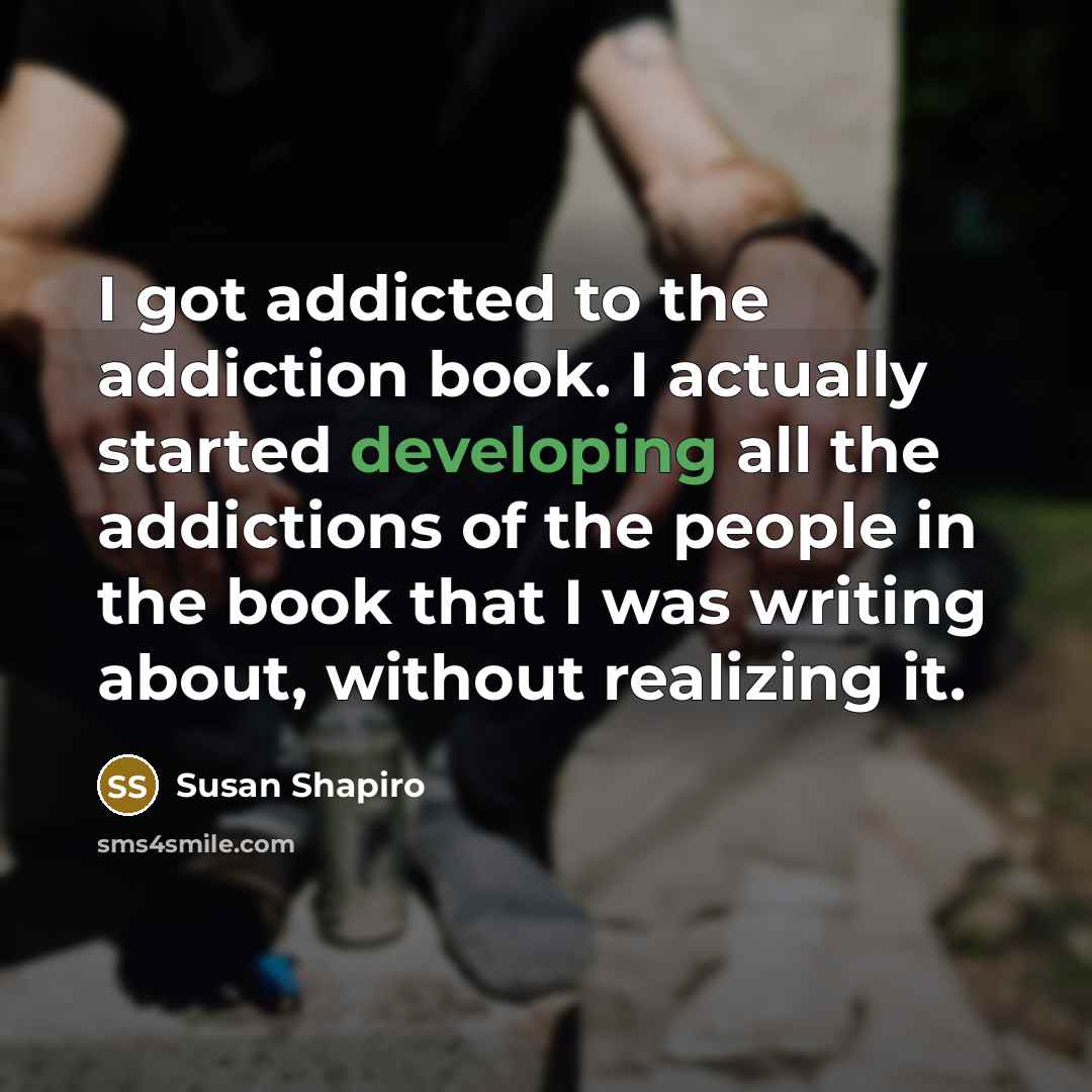 “I got addicted to the addiction book. I actually started developing all the addictions of the people in the book that I was writing about, without realizing it.” quote by Susan Shapiro