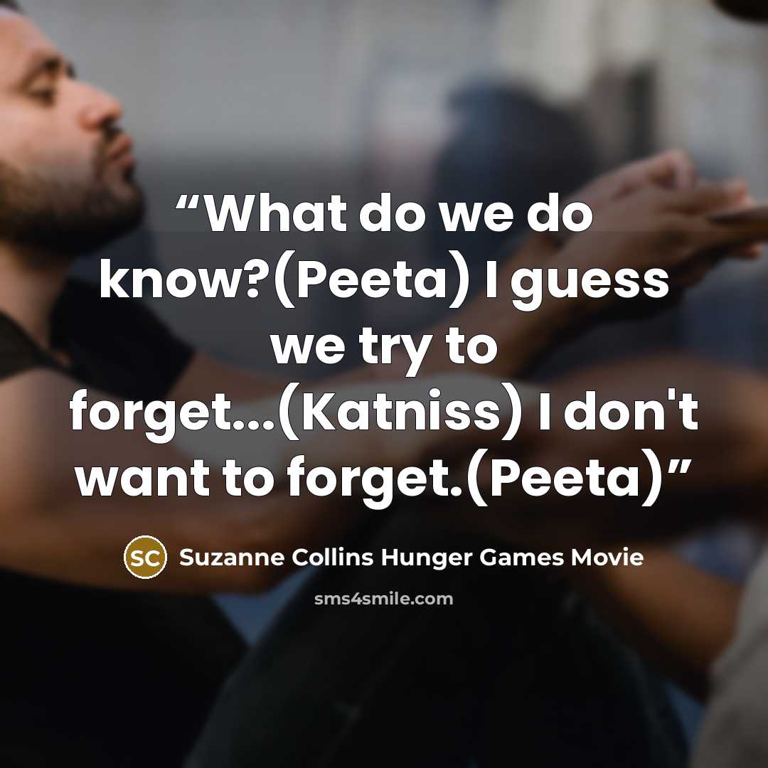 “What do we do know?(Peeta) I guess we try to forget...(Katniss) I don't want to forget.(Peeta)” quote by Suzanne Collins Hunger Games Movie