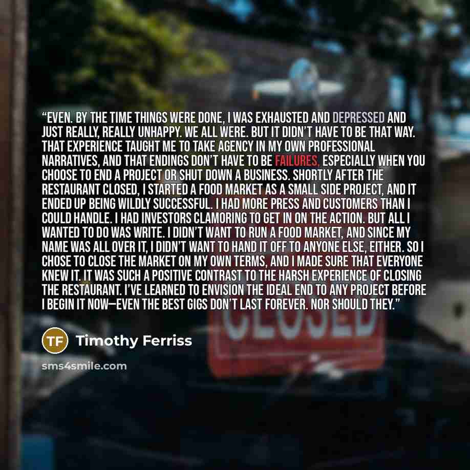 “even. By the time things were done, I was exhausted and depressed and just really, really unhappy. We all were. But it didn’t have to be that way. That experience taught me to take agency in my own professional narratives, and that endings don’t have to be failures, especially when you choose to…” quote by Timothy Ferriss