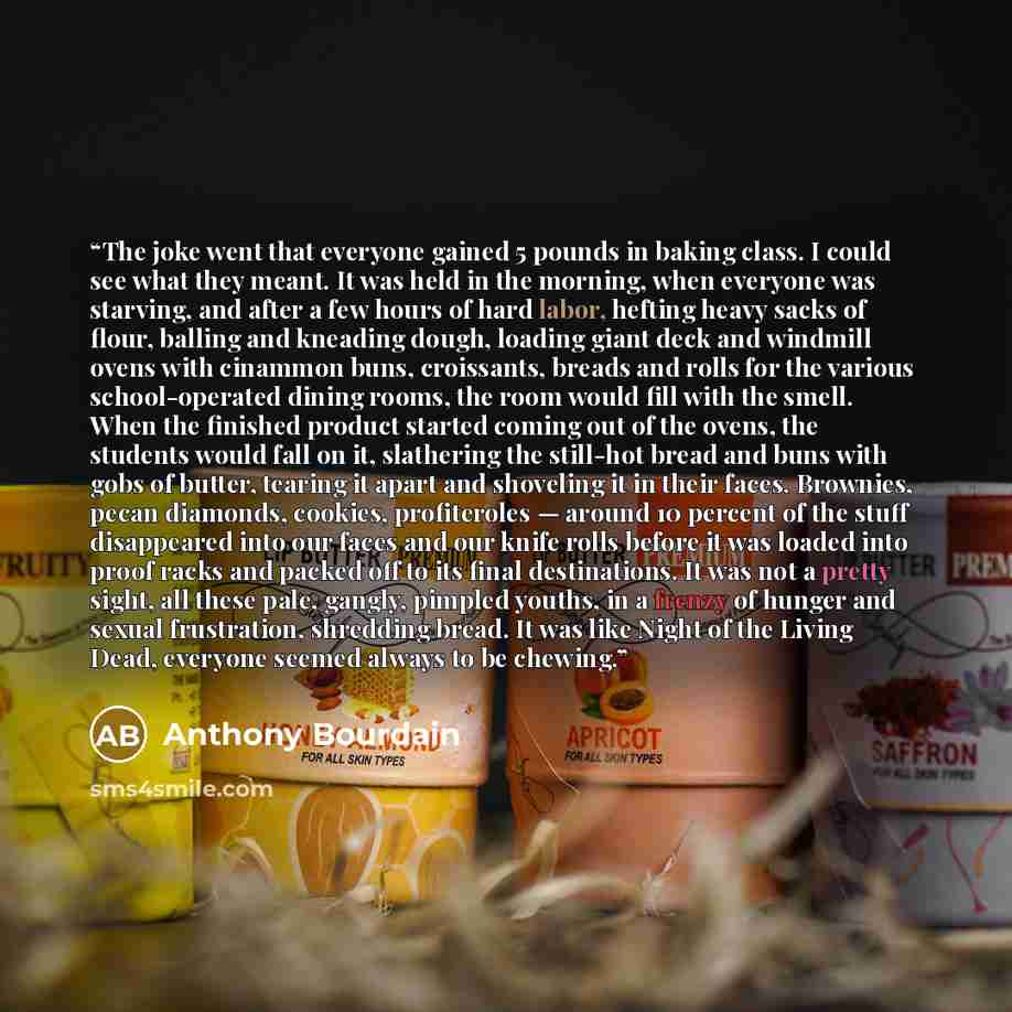“The joke went that everyone gained 5 pounds in baking class. I could see what they meant. It was held in the morning, when everyone was starving, and after a few hours of hard labor, hefting heavy sacks of flour, balling and kneading dough, loading giant deck and windmill ovens with cinammon buns…” quote by Anthony Bourdain